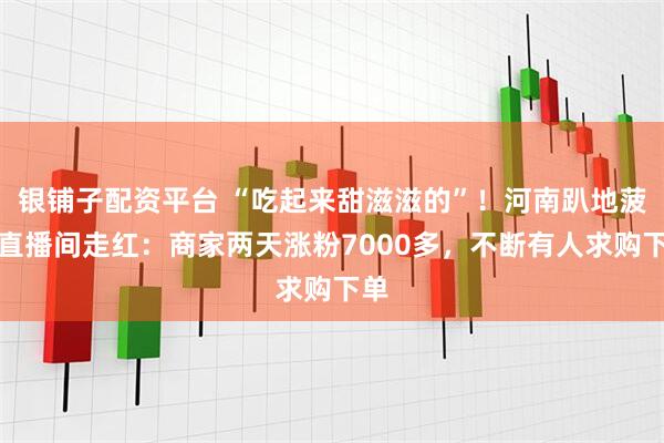 银铺子配资平台 “吃起来甜滋滋的”！河南趴地菠菜直播间走红：商家两天涨粉7000多，不断有人求购下单