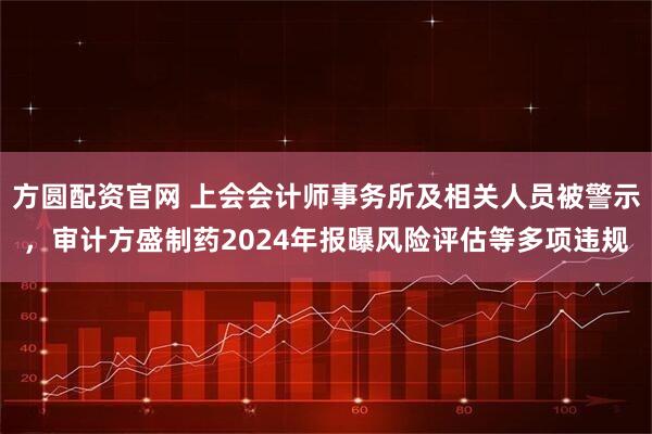 方圆配资官网 上会会计师事务所及相关人员被警示，审计方盛制药2024年报曝风险评估等多项违规