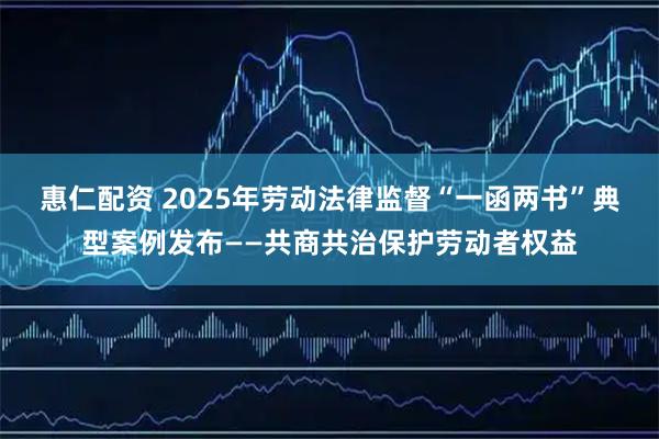 惠仁配资 2025年劳动法律监督“一函两书”典型案例发布——共商共治保护劳动者权益