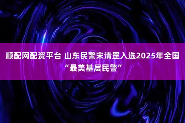 顺配网配资平台 山东民警宋清罡入选2025年全国“最美基层民警”