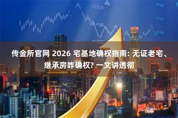 传金所官网 2026 宅基地确权指南: 无证老宅、继承房咋确权? 一文讲透彻