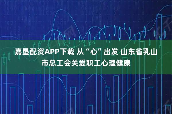 嘉垦配资APP下载 从“心”出发 山东省乳山市总工会关爱职工心理健康