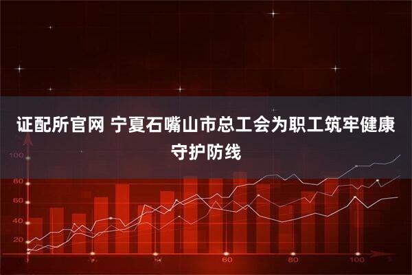 证配所官网 宁夏石嘴山市总工会为职工筑牢健康守护防线