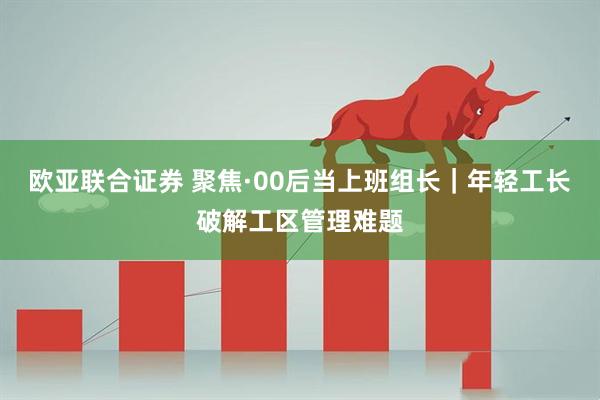 欧亚联合证券 聚焦·00后当上班组长｜年轻工长破解工区管理难题