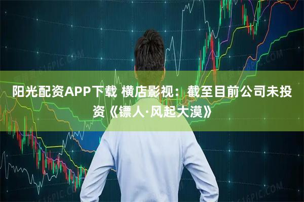 阳光配资APP下载 横店影视：截至目前公司未投资《镖人·风起大漠》