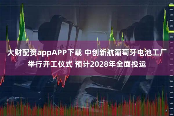 大财配资appAPP下载 中创新航葡萄牙电池工厂举行开工仪式 预计2028年全面投运