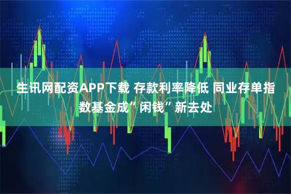 生讯网配资APP下载 存款利率降低 同业存单指数基金成”闲钱”新去处
