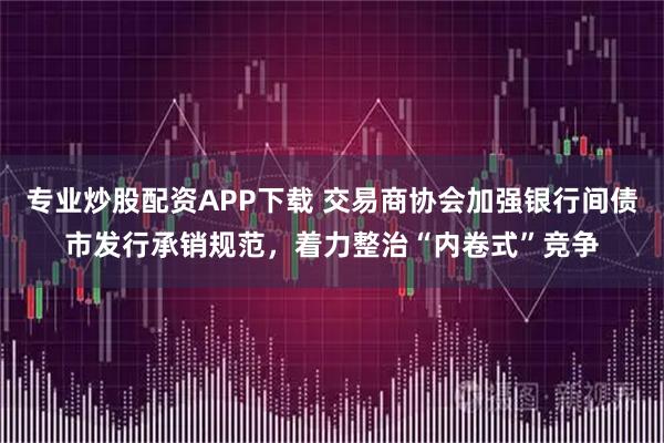 专业炒股配资APP下载 交易商协会加强银行间债市发行承销规范，着力整治“内卷式”竞争