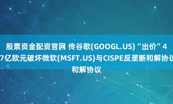 股票资金配资官网 传谷歌(GOOGL.US)“出价”4.7亿欧元破坏微软(MSFT.US)与CISPE反垄断和解协议