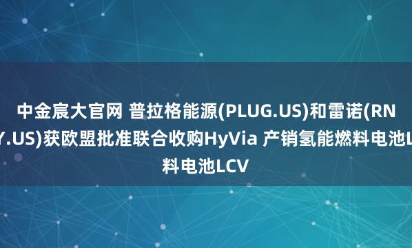 中金宸大官网 普拉格能源(PLUG.US)和雷诺(RNLSY.US)获欧盟批准联合收购HyVia 产销氢能燃料电池LCV