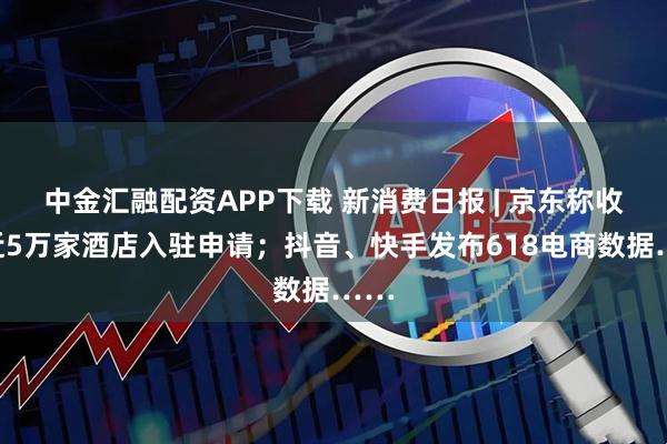 中金汇融配资APP下载 新消费日报 | 京东称收到近5万家酒店入驻申请；抖音、快手发布618电商数据……