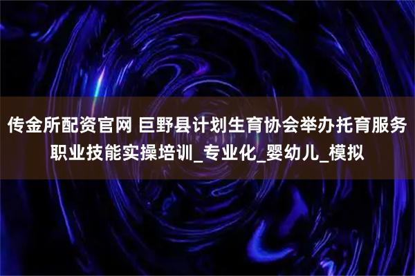 传金所配资官网 巨野县计划生育协会举办托育服务职业技能实操培训_专业化_婴幼儿_模拟