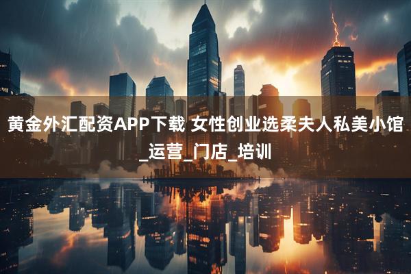黄金外汇配资APP下载 女性创业选柔夫人私美小馆_运营_门店_培训