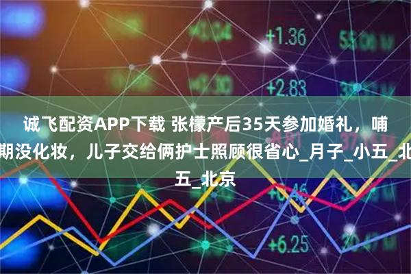 诚飞配资APP下载 张檬产后35天参加婚礼，哺乳期没化妆，儿子交给俩护士照顾很省心_月子_小五_北京