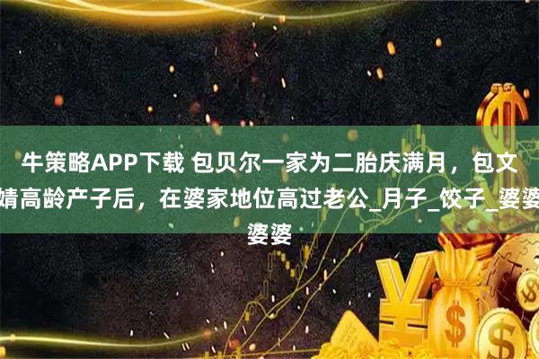 牛策略APP下载 包贝尔一家为二胎庆满月，包文婧高龄产子后，在婆家地位高过老公_月子_饺子_婆婆