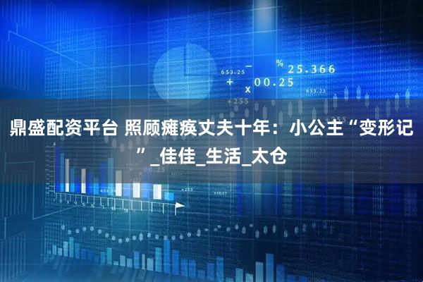 鼎盛配资平台 照顾瘫痪丈夫十年：小公主“变形记”_佳佳_生活_太仓