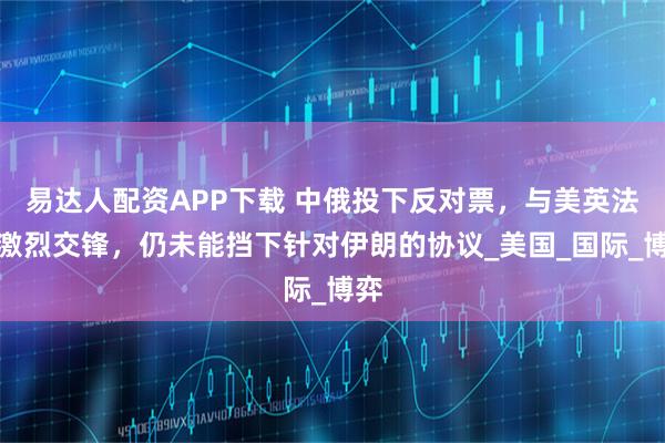 易达人配资APP下载 中俄投下反对票，与美英法德激烈交锋，仍未能挡下针对伊朗的协议_美国_国际_博弈