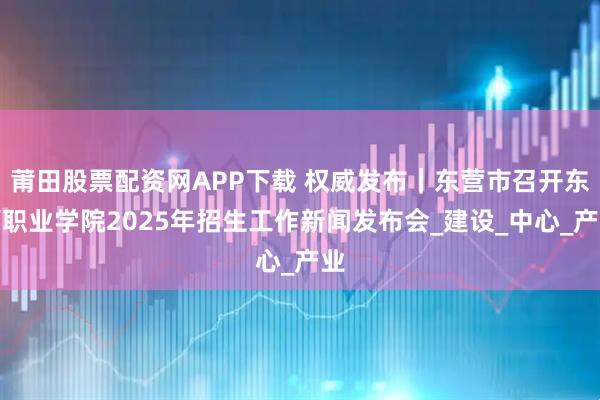 莆田股票配资网APP下载 权威发布｜东营市召开东营职业学院2025年招生工作新闻发布会_建设_中心_产业