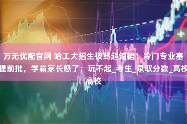 万无优配官网 哈工大招生被骂超短裙！冷门专业塞提前批，学霸家长怒了：玩不起_考生_录取分数_高校