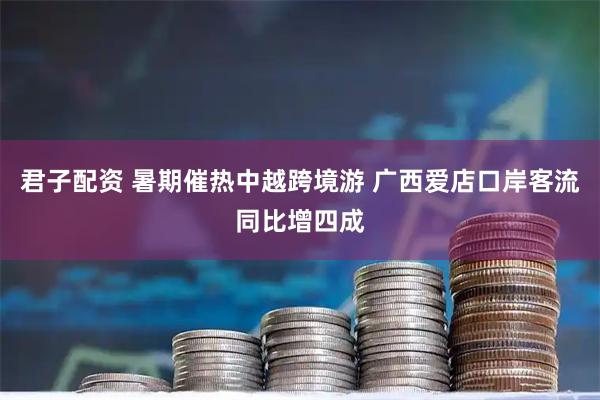 君子配资 暑期催热中越跨境游 广西爱店口岸客流同比增四成