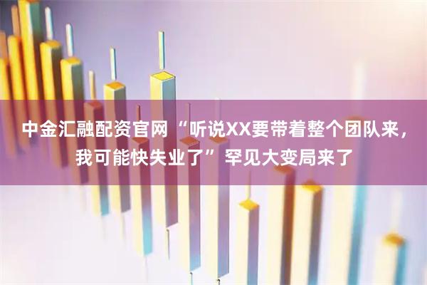中金汇融配资官网 “听说XX要带着整个团队来，我可能快失业了” 罕见大变局来了