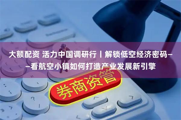大额配资 活力中国调研行丨解锁低空经济密码——看航空小镇如何打造产业发展新引擎