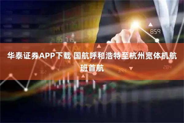 华泰证券APP下载 国航呼和浩特至杭州宽体机航班首航