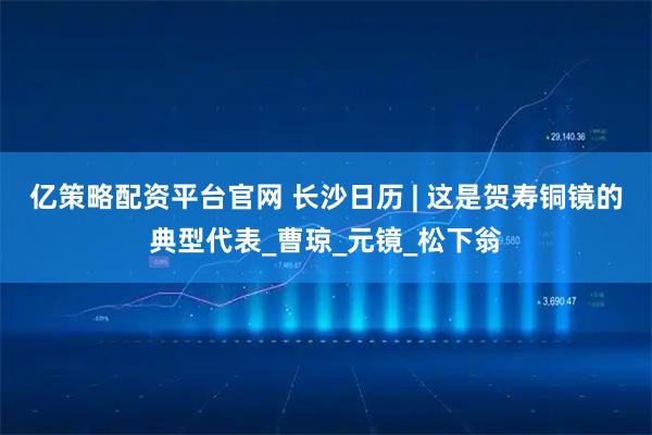 亿策略配资平台官网 长沙日历 | 这是贺寿铜镜的典型代表_曹琼_元镜_松下翁