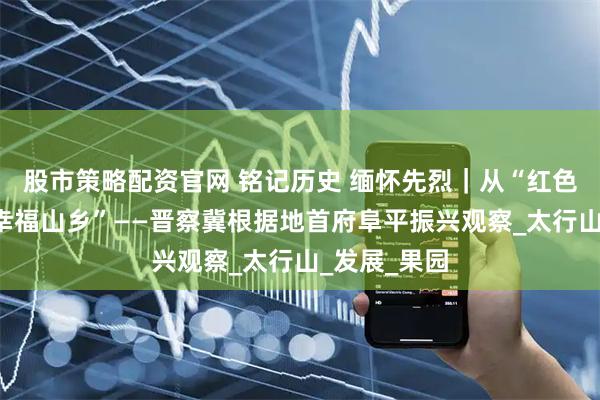 股市策略配资官网 铭记历史 缅怀先烈｜从“红色堡垒”到“幸福山乡”——晋察冀根据地首府阜平振兴观察_太行山_发展_果园