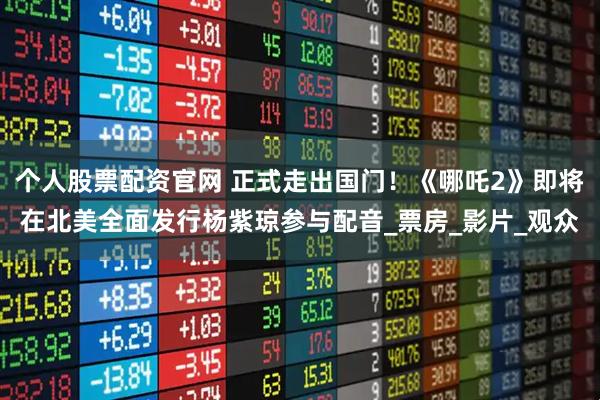 个人股票配资官网 正式走出国门！《哪吒2》即将在北美全面发行杨紫琼参与配音_票房_影片_观众