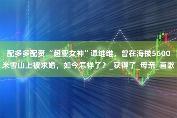 配多多配资 “超亚女神”谭维维，曾在海拔5600米雪山上被求婚，如今怎样了？_获得了_母亲_首歌