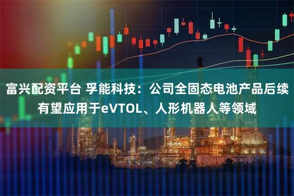 富兴配资平台 孚能科技：公司全固态电池产品后续有望应用于eVTOL、人形机器人等领域