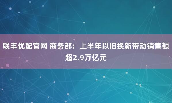 联丰优配官网 商务部：上半年以旧换新带动销售额超2.9万亿元