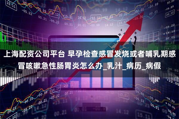 上海配资公司平台 早孕检查感冒发烧或者哺乳期感冒咳嗽急性肠胃炎怎么办_乳汁_病历_病假