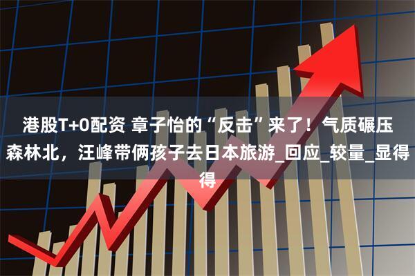 港股T+0配资 章子怡的“反击”来了！气质碾压森林北，汪峰带俩孩子去日本旅游_回应_较量_显得