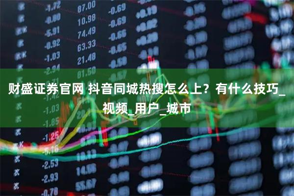 财盛证券官网 抖音同城热搜怎么上？有什么技巧_视频_用户_城市
