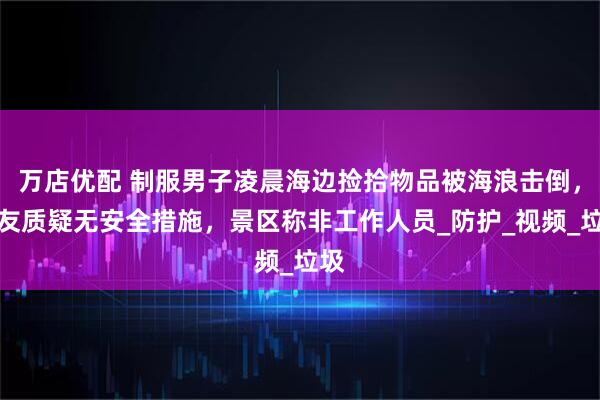 万店优配 制服男子凌晨海边捡拾物品被海浪击倒，网友质疑无安全措施，景区称非工作人员_防护_视频_垃圾