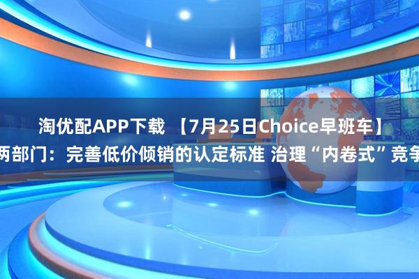 淘优配APP下载 【7月25日Choice早班车】两部门：完善低价倾销的认定标准 治理“内卷式”竞争