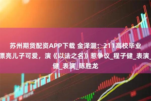 苏州期货配资APP下载 金泽灏：211高校毕业，妻子漂亮儿子可爱，演《以法之名》惹争议_程子健_表演_陈胜龙