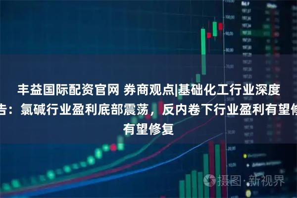 丰益国际配资官网 券商观点|基础化工行业深度报告：氯碱行业盈利底部震荡，反内卷下行业盈利有望修复