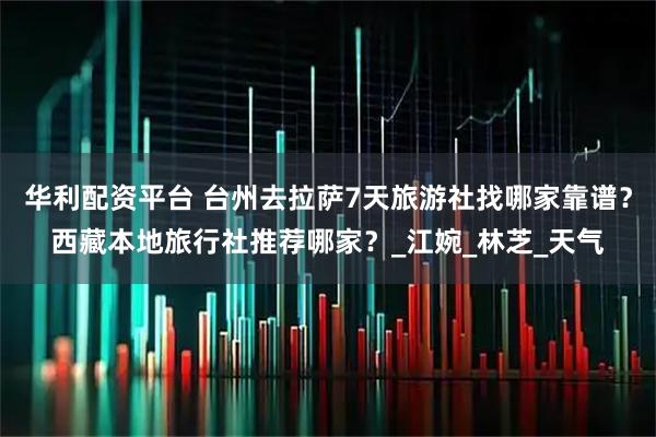 华利配资平台 台州去拉萨7天旅游社找哪家靠谱？西藏本地旅行社推荐哪家？_江婉_林芝_天气