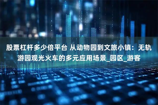股票杠杆多少倍平台 从动物园到文旅小镇：无轨游园观光火车的多元应用场景_园区_游客