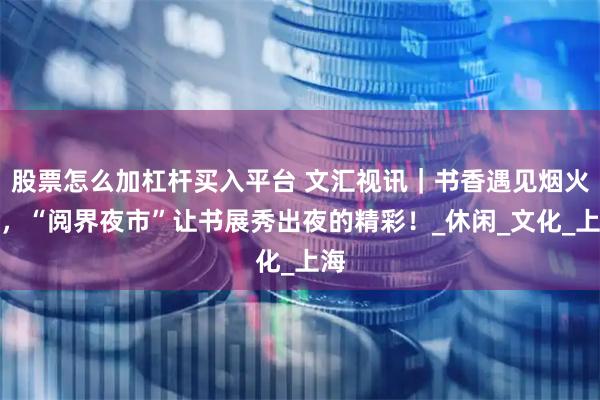 股票怎么加杠杆买入平台 文汇视讯｜书香遇见烟火气，“阅界夜市”让书展秀出夜的精彩！_休闲_文化_上海