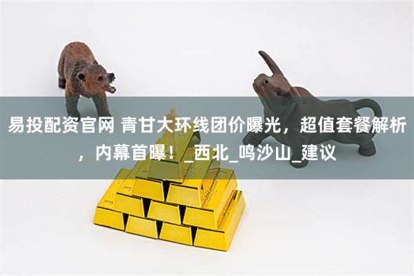 易投配资官网 青甘大环线团价曝光，超值套餐解析，内幕首曝！_西北_鸣沙山_建议