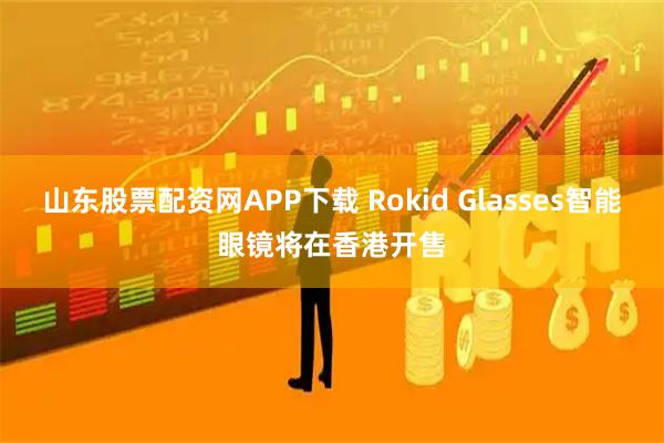 山东股票配资网APP下载 Rokid Glasses智能眼镜将在香港开售