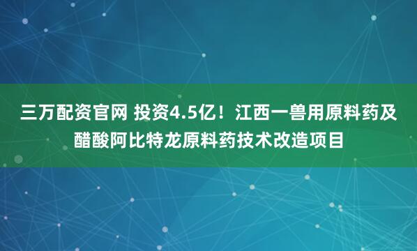 三万配资官网 投资4.5亿！江西一兽用原料药及醋酸阿比特龙原料药技术改造项目