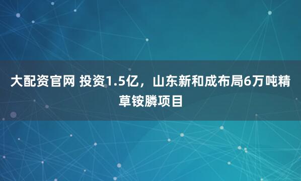大配资官网 投资1.5亿，山东新和成布局6万吨精草铵膦项目