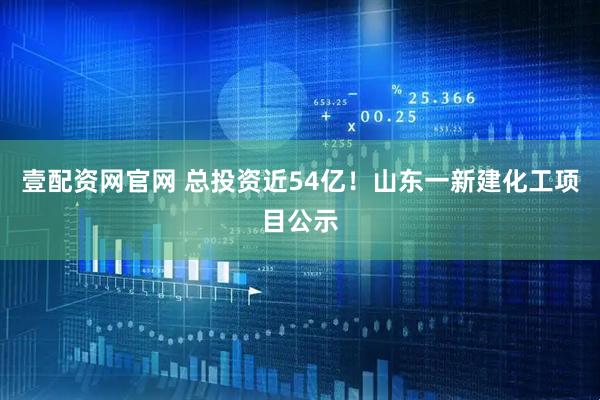 壹配资网官网 总投资近54亿！山东一新建化工项目公示