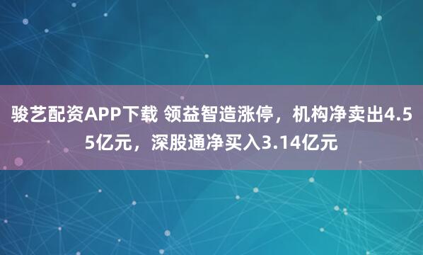 骏艺配资APP下载 领益智造涨停，机构净卖出4.55亿元，深股通净买入3.14亿元