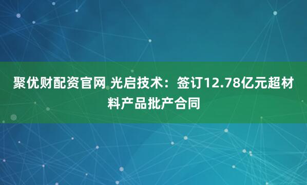 聚优财配资官网 光启技术：签订12.78亿元超材料产品批产合同